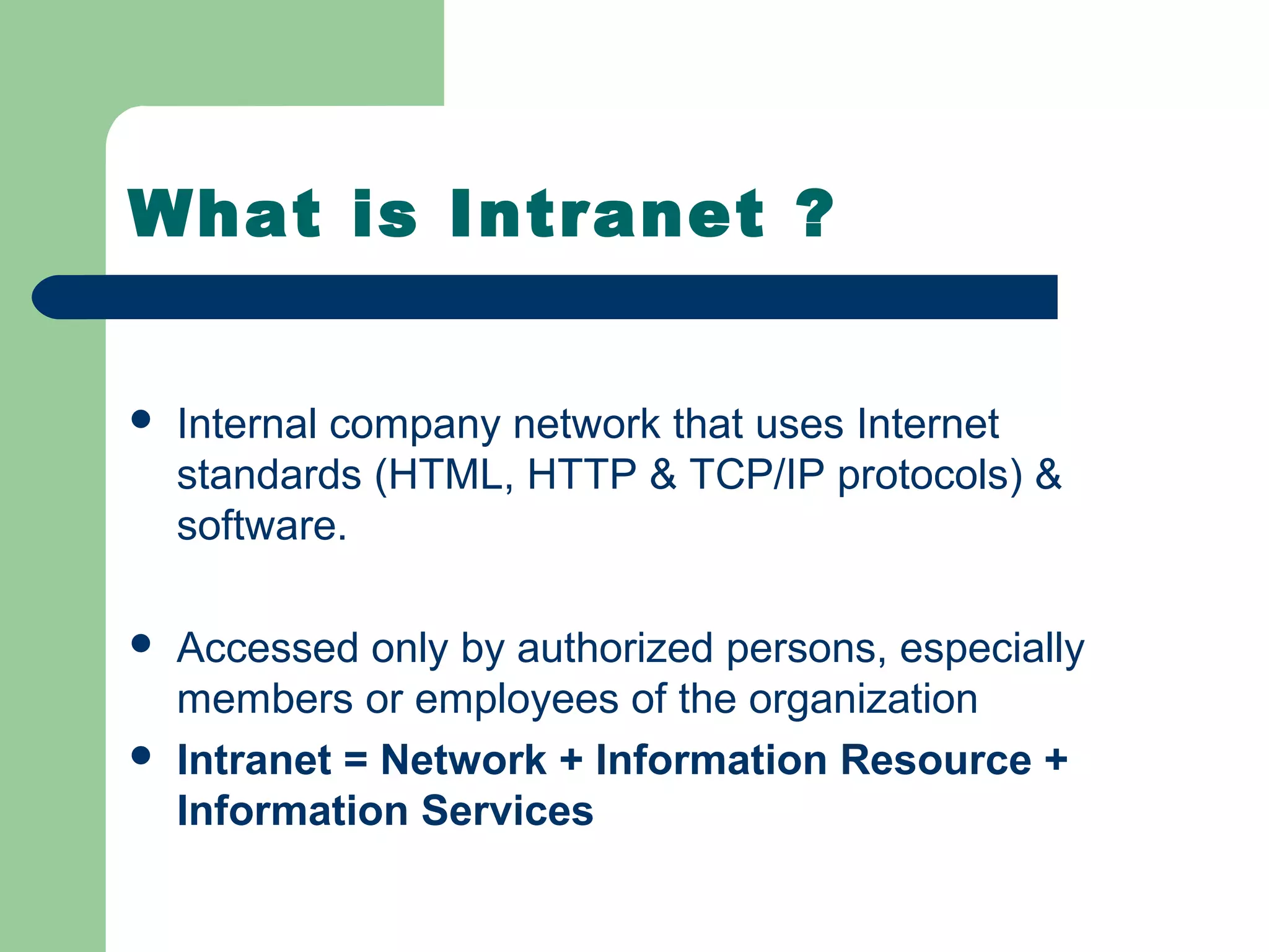 What is Intranet ?


   Internal company network that uses Internet
    standards (HTML, HTTP & TCP/IP protocols) &
    software.

   Accessed only by authorized persons, especially
    members or employees of the organization
   Intranet = Network + Information Resource +
    Information Services
 
