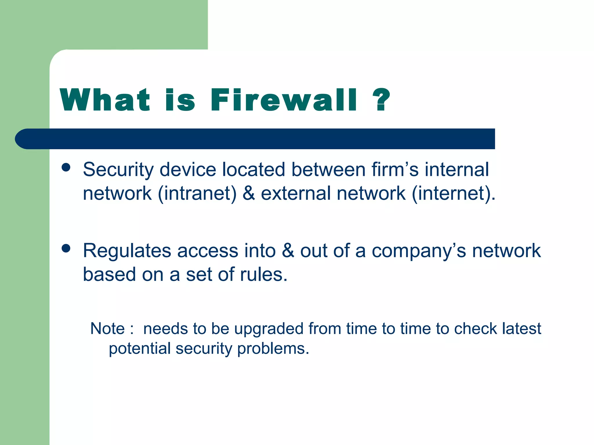 What is Firewall ?

   Security device located between firm’s internal
    network (intranet) & external network (internet).

   Regulates access into & out of a company’s network
    based on a set of rules.

    Note : needs to be upgraded from time to time to check latest
      potential security problems.
 