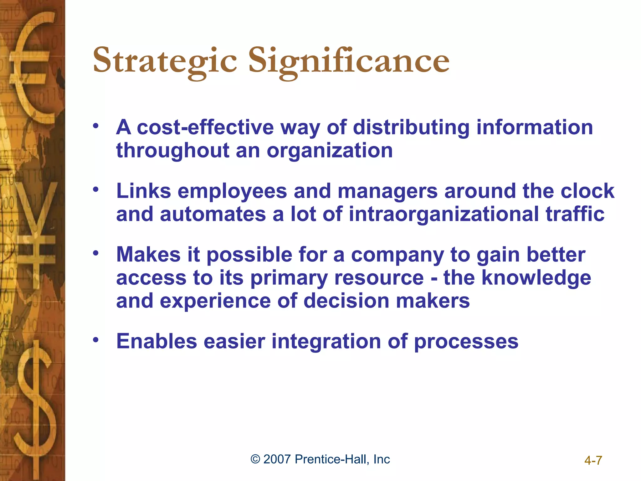 Strategic Significance
• A cost-effective way of distributing information
  throughout an organization
• Links employees and managers around the clock
  and automates a lot of intraorganizational traffic
• Makes it possible for a company to gain better
  access to its primary resource - the knowledge
  and experience of decision makers
• Enables easier integration of processes




               © 2007 Prentice-Hall, Inc         4-7
 