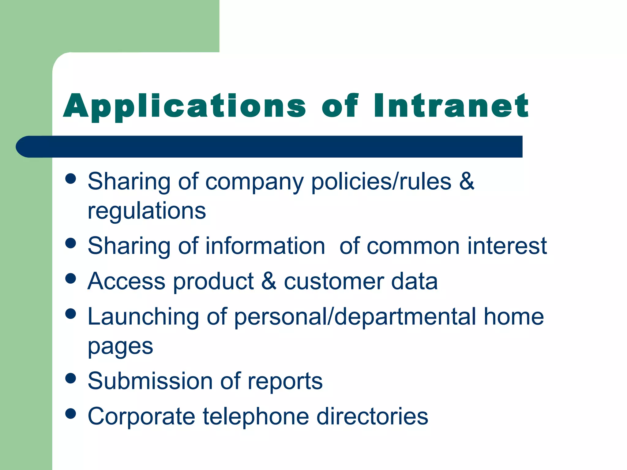 Applications of Intranet

 Sharing  of company policies/rules &
  regulations
 Sharing of information of common interest
 Access product & customer data
 Launching of personal/departmental home
  pages
 Submission of reports
 Corporate telephone directories
 