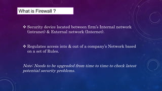 Security device located between firm’s Internal network
(intranet) & External network (Internet).
 Regulates access into & out of a company’s Network based
on a set of Rules.
Note: Needs to be upgraded from time to time to check latest
potential security problems.
What is Firewall ?
 