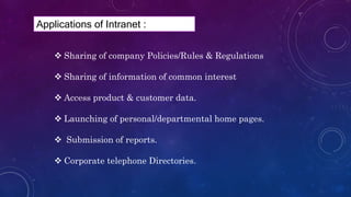  Sharing of company Policies/Rules & Regulations
 Sharing of information of common interest
 Access product & customer data.
 Launching of personal/departmental home pages.
 Submission of reports.
 Corporate telephone Directories.
Applications of Intranet :
 
