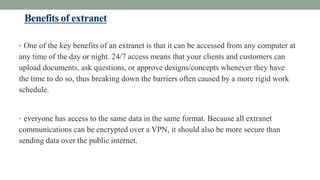 Benefits of extranet
• One of the key benefits of an extranet is that it can be accessed from any computer at
any time of the day or night. 24/7 access means that your clients and customers can
upload documents, ask questions, or approve designs/concepts whenever they have
the time to do so, thus breaking down the barriers often caused by a more rigid work
schedule.
• everyone has access to the same data in the same format. Because all extranet
communications can be encrypted over a VPN, it should also be more secure than
sending data over the public internet.
 