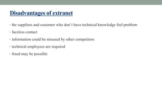Disadvantages of extranet
• the suppliers and customer who don`t have technical knowledge feel problem
• faceless contact
• information could be misused by other competitors
• technical employees are required
• fraud may be possible
 
