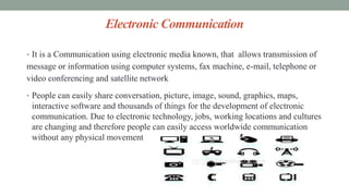 Electronic Communication
• It is a Communication using electronic media known, that allows transmission of
message or information using computer systems, fax machine, e-mail, telephone or
video conferencing and satellite network
• People can easily share conversation, picture, image, sound, graphics, maps,
interactive software and thousands of things for the development of electronic
communication. Due to electronic technology, jobs, working locations and cultures
are changing and therefore people can easily access worldwide communication
without any physical movement
 