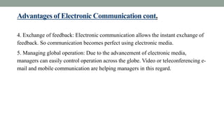 Advantages of Electronic Communication cont.
4. Exchange of feedback: Electronic communication allows the instant exchange of
feedback. So communication becomes perfect using electronic media.
5. Managing global operation: Due to the advancement of electronic media,
managers can easily control operation across the globe. Video or teleconferencing e-
mail and mobile communication are helping managers in this regard.
 