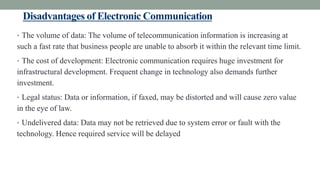Disadvantages of Electronic Communication
• The volume of data: The volume of telecommunication information is increasing at
such a fast rate that business people are unable to absorb it within the relevant time limit.
• The cost of development: Electronic communication requires huge investment for
infrastructural development. Frequent change in technology also demands further
investment.
• Legal status: Data or information, if faxed, may be distorted and will cause zero value
in the eye of law.
• Undelivered data: Data may not be retrieved due to system error or fault with the
technology. Hence required service will be delayed
 