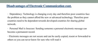 Disadvantages of Electronic Communication cont.
• Dependency: Technology is changing every day and therefore poor countries face
the problem as they cannot afford the new or advanced technology. Therefore poor
countries need to be dependent towards developed countries for sharing global
network.
• Personal Mail is Insecure: Sending someone a personal electronic message can
become a permanent record.
• Electronic messages are not secure and can be easily copied, resent or forwarded to
others so you can never know for sure who will read it
 