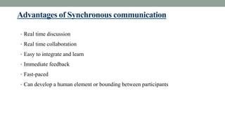 Advantages of Synchronous communication
• Real time discussion
• Real time collaboration
• Easy to integrate and learn
• Immediate feedback
• Fast-paced
• Can develop a human element or bounding between participants
 