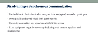 Disadvantages Synchronous communication
• Limited time to think about what to say or how to respond to another participant
• Typing skills and speed could limit contributions
• Computer connection and speed could inhibit the access
• Extra equipment might be necessary including web camera, speakers and
microphones
 