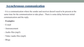 Asynchronous communication
• It is a communication where the sender and receiver doesn't need to be present at the
same time for the communication to take place . There is some delay between initial
communication and the reply
• Examples:
• E-mail
• Announcement
• Audio files (mp3)
• Video /audio files (mp4)
• Blogs
 