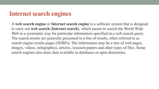 Internet search engines
• A web search engine or Internet search engine is a software system that is designed
to carry out web search (Internet search), which means to search the World Wide
Web in a systematic way for particular information specified in a web search query.
The search results are generally presented in a line of results, often referred to as
search engine results pages (SERPs). The information may be a mix of web pages,
images, videos, infographics, articles, research papers and other types of files. Some
search engines also mine data available in databases or open directories.
 