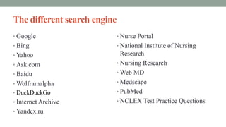 The different search engine
• Google
• Bing
• Yahoo
• Ask.com
• Baidu
• Wolframalpha
• DuckDuckGo
• Internet Archive
• Yandex.ru
• Nurse Portal
• National Institute of Nursing
Research
• Nursing Research
• Web MD
• Medscape
• PubMed
• NCLEX Test Practice Questions
 
