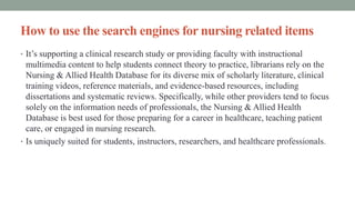 How to use the search engines for nursing related items
• It’s supporting a clinical research study or providing faculty with instructional
multimedia content to help students connect theory to practice, librarians rely on the
Nursing & Allied Health Database for its diverse mix of scholarly literature, clinical
training videos, reference materials, and evidence-based resources, including
dissertations and systematic reviews. Specifically, while other providers tend to focus
solely on the information needs of professionals, the Nursing & Allied Health
Database is best used for those preparing for a career in healthcare, teaching patient
care, or engaged in nursing research.
• Is uniquely suited for students, instructors, researchers, and healthcare professionals.
 