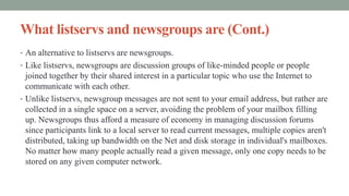 What listservs and newsgroups are (Cont.)
• An alternative to listservs are newsgroups.
• Like listservs, newsgroups are discussion groups of like-minded people or people
joined together by their shared interest in a particular topic who use the Internet to
communicate with each other.
• Unlike listservs, newsgroup messages are not sent to your email address, but rather are
collected in a single space on a server, avoiding the problem of your mailbox filling
up. Newsgroups thus afford a measure of economy in managing discussion forums
since participants link to a local server to read current messages, multiple copies aren't
distributed, taking up bandwidth on the Net and disk storage in individual's mailboxes.
No matter how many people actually read a given message, only one copy needs to be
stored on any given computer network.
 