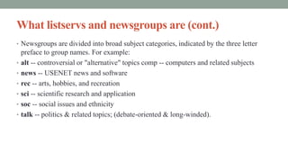 What listservs and newsgroups are (cont.)
• Newsgroups are divided into broad subject categories, indicated by the three letter
preface to group names. For example:
• alt -- controversial or "alternative" topics comp -- computers and related subjects
• news -- USENET news and software
• rec -- arts, hobbies, and recreation
• sci -- scientific research and application
• soc -- social issues and ethnicity
• talk -- politics & related topics; (debate-oriented & long-winded).
 