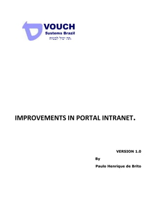VOUCH
        Systems Brazil




IMPROVEMENTS IN PORTAL INTRANET.



                                   VERSION 1.0

                         By

                         Paulo Henrique de Brito
 