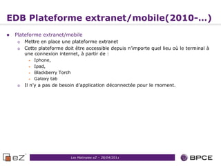 EDB Plateforme extranet/mobile(2010-…)
   Plateforme extranet/mobile
     o   Mettre en place une plateforme extranet
     o   Cette plateforme doit être accessible depuis n’importe quel lieu où le terminal à
         une connexion internet, à partir de :
          •   Iphone,
          •   Ipad,
          •   Blackberry Torch
          •   Galaxy tab
     o   Il n’y a pas de besoin d’application déconnectée pour le moment.




                                                            9
                                 Les Matinales eZ – 28/04/2011
 