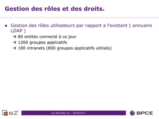 Gestion des rôles et des droits.

   Gestion des rôles utilisateurs par rapport a l’existant ( annuaire
    LDAP )
     80 entités connecté à ce jour
     1200 groupes applicatifs
     100 intranets (800 groupes applicatifs utilisés)




                       Les Matinales eZ – 28/04/2011
 