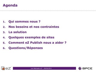 Agenda



1.   Qui sommes nous ?
2.   Nos besoins et nos contraintes
3.   La solution
4.   Quelques exemples de sites
5.   Comment eZ Publish nous a aider ?
6.   Questions/Réponses




                   Les Matinales eZ – 28/04/2011
 