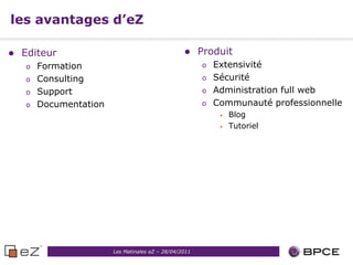 les avantages d’eZ

   Editeur                                            Produit
    o   Formation                                       o   Extensivité
    o   Consulting                                      o   Sécurité
    o   Support                                         o   Administration full web
    o   Documentation                                   o   Communauté professionnelle
                                                             •   Blog
                                                             •   Tutoriel




                        Les Matinales eZ – 28/04/2011
 