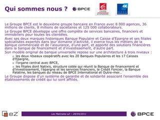 Qui sommes nous ?

Le Groupe BPCE est le deuxième groupe bancaire en France avec 8 000 agences, 36
millions de clients, 8 millions de sociétaires et 125 000 collaborateurs.
Le Groupe BPCE développe une offre complète de services bancaires, financiers et
immobiliers pour toutes les clientèles.
Avec ses deux marques historiques Banque Populaire et Caisse d’Epargne et ses filiales
spécialisées expertes dans leur domaine d’activité, il exerce tous les métiers de la
banque commerciale et de l’assurance, d’une part, et apporte des solutions financières
dans la banque de financement et d’investissement, d’autre part.
Son modèle original de banque universelle repose sur une architecture à trois niveaux :
    o les deux réseaux coopératifs avec les 20 Banques Populaires et les 17 Caisses
    d’Epargne,
    o l’organe central avec BPCE,
    o les filiales dont Natixis, structure cotée qui réunit la Banque de financement et
    d’investissement, l’épargne et les services financiers, le Crédit Foncier, la Banque
    Palatine, les banques du réseau de BPCE International et Outre-mer…
Le Groupe dispose d'un système de garantie et de solidarité associant l'ensemble des
établissements de crédit qui lui sont affiliés.




                             Les Matinales eZ – 28/04/2011
 