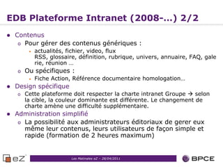 EDB Plateforme Intranet (2008-…) 2/2
   Contenus
     o Pour gérer des contenus génériques :
         •   actualités, fichier, video, flux
             RSS, glossaire, définition, rubrique, univers, annuaire, FAQ, gale
             rie, réunion …
    o   Ou spécifiques :
         •   Fiche Action, Référence documentaire homologation…
   Design spécifique
    o   Cette plateforme doit respecter la charte intranet Groupe  selon
        la cible, la couleur dominante est différente. Le changement de
        charte amène une difficulté supplémentaire.
   Administration simplifié
     o La possibilité aux administrateurs éditoriaux de gerer eux
       même leur contenus, leurs utilisateurs de façon simple et
       rapide (formation de 2 heures maximum)


                                                     7
                          Les Matinales eZ – 28/04/2011
 