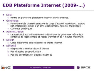 EDB Plateforme Internet (2009-…)

   Délai
    o   Mettre en place une plateforme internet en 6 semaines.
   Générique
    o Fonctionnalités diverses (gestion de page d’accueil, workflows , export
      pdf, impression, envoi a un ami, abonnement, flux rss, multilingue.)
    o Contenus génériques.
   Administration
    o   La possibilité aux administrateurs éditoriaux de gerer eux même leur
        contenus de façon simple et rapide (formation de 4 heures maximum)
   Design
    o   Cette plateforme doit respecter la charte internet
   Sécurité
    o   Respect de la charte sécurité Groupe
    o Pas d’accès en production
    o Pas de contribution depuis internet




                           Les Matinales eZ – 28/04/2011
 