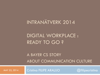 INTRANÄTVERK 2014
DIGITAL WORKPLACE :
READY TO GO ?
A BAYER CS STORY
ABOUT COMMUNICATION CULTURE
Cristina FILIPE ARAUJO @filipecristinaMAY 22, 2014
 
