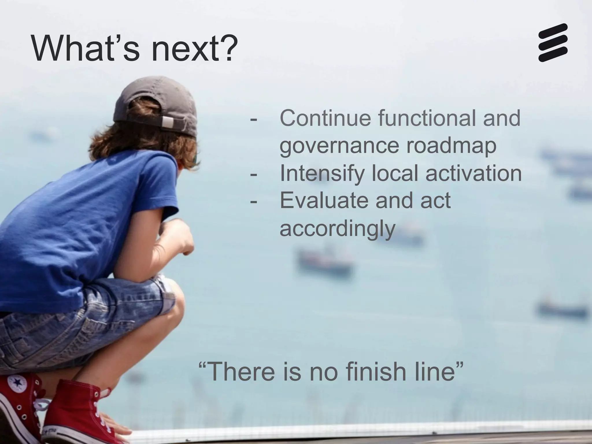 how governance help us in our transition_SemiFinal | Public | © Ericsson AB 2014 | 2014-05-18 | Page 13
What’s next?
-  Continue functional and
governance roadmap
-  Intensify local activation
-  Evaluate and act
accordingly
“There is no finish line”
 