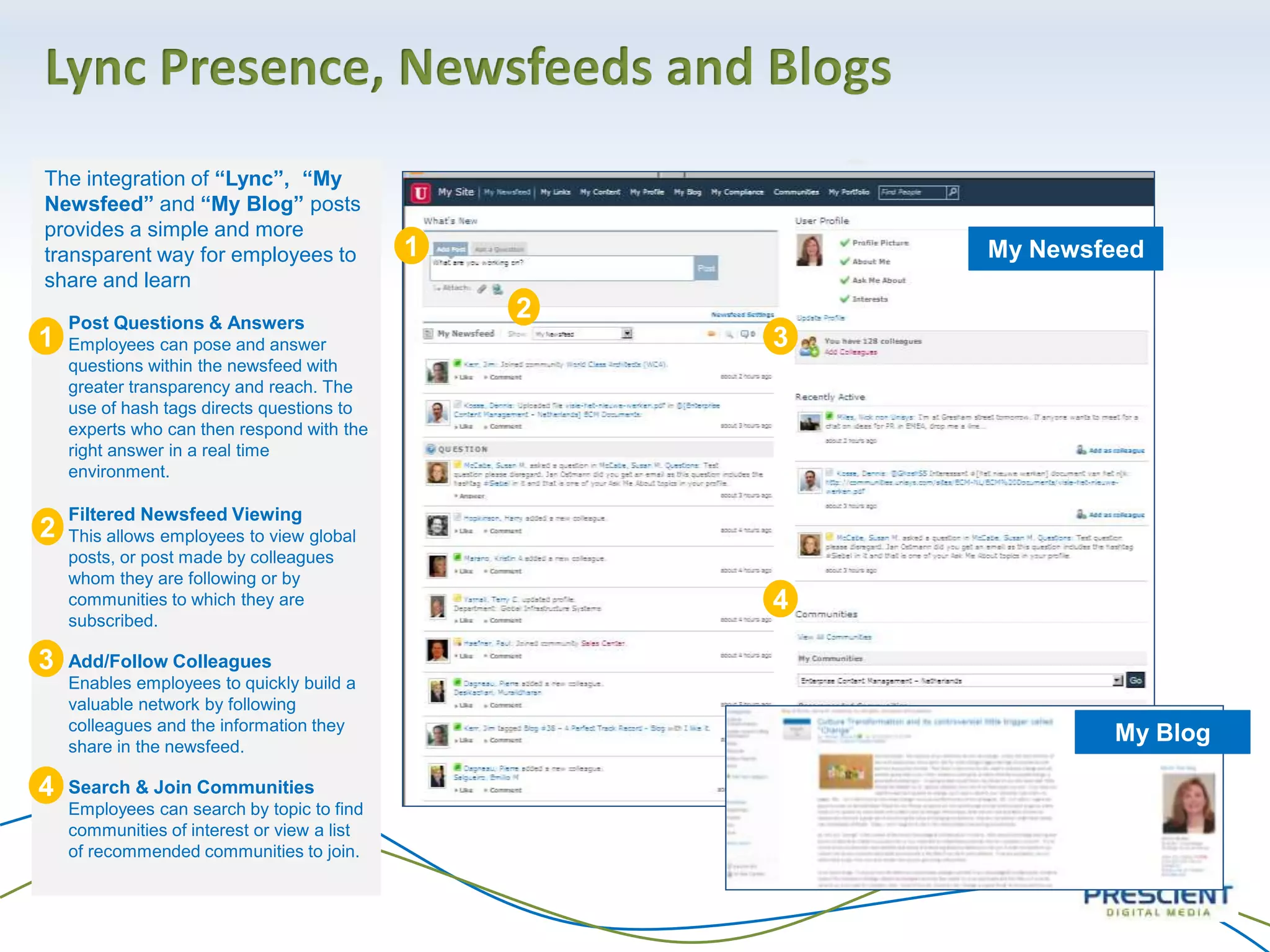 Lync Presence, Newsfeeds and Blogs
My Newsfeed
The integration of “Lync”, “My
Newsfeed” and “My Blog” posts
provides a simple and more
transparent way for employees to
share and learn
• Post Questions & Answers
Employees can pose and answer
questions within the newsfeed with
greater transparency and reach. The
use of hash tags directs questions to
experts who can then respond with the
right answer in a real time
environment.
• Filtered Newsfeed Viewing
This allows employees to view global
posts, or post made by colleagues
whom they are following or by
communities to which they are
subscribed.
• Add/Follow Colleagues
Enables employees to quickly build a
valuable network by following
colleagues and the information they
share in the newsfeed.
• Search & Join Communities
Employees can search by topic to find
communities of interest or view a list
of recommended communities to join.
My Blog
1
2
3
4
1
2
3
4
 
