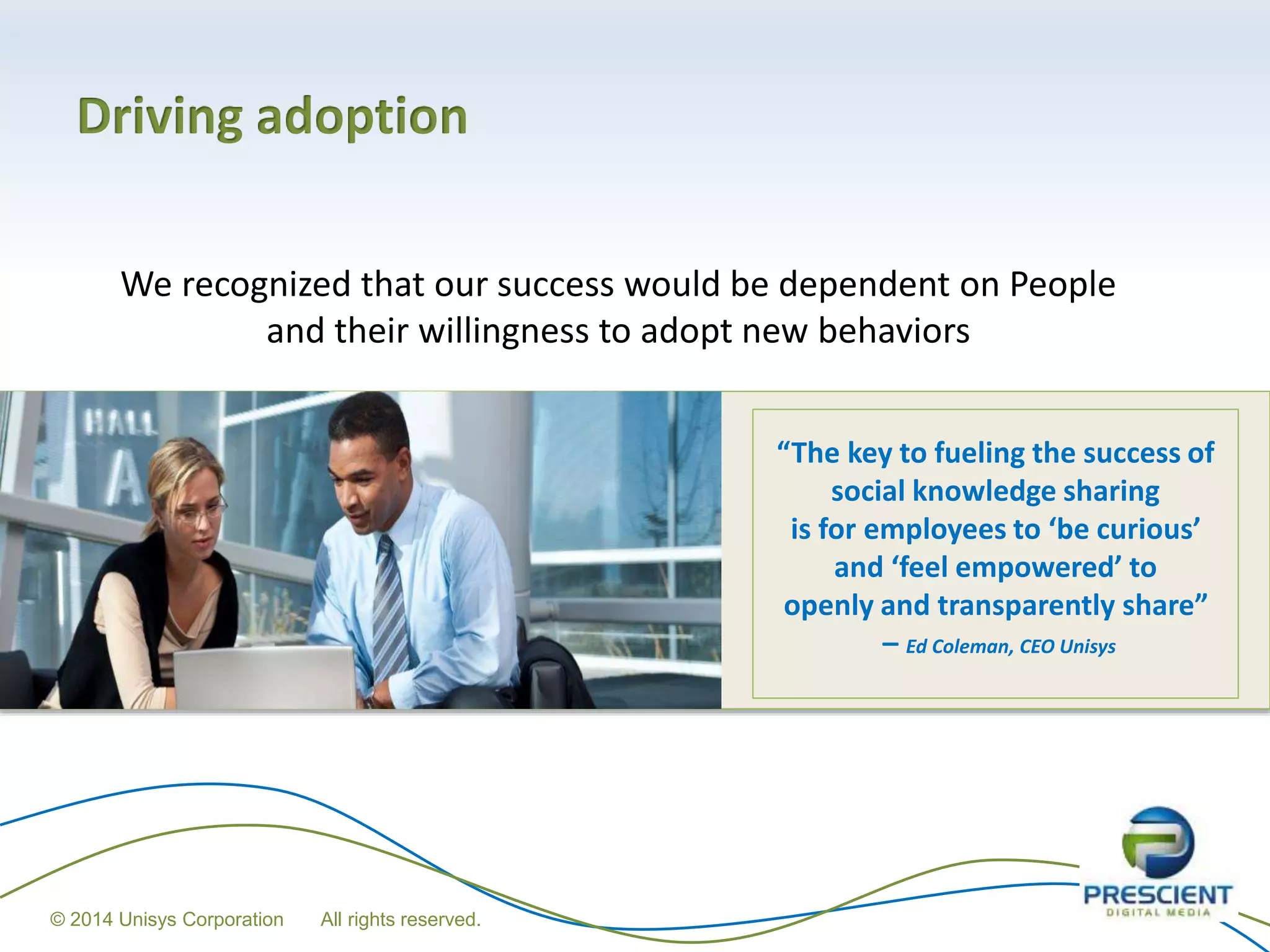 Driving adoption
We recognized that our success would be dependent on People
and their willingness to adopt new behaviors
“The key to fueling the success of
social knowledge sharing
is for employees to ‘be curious’
and ‘feel empowered’ to
openly and transparently share”
– Ed Coleman, CEO Unisys
© 2014 Unisys Corporation All rights reserved.
 