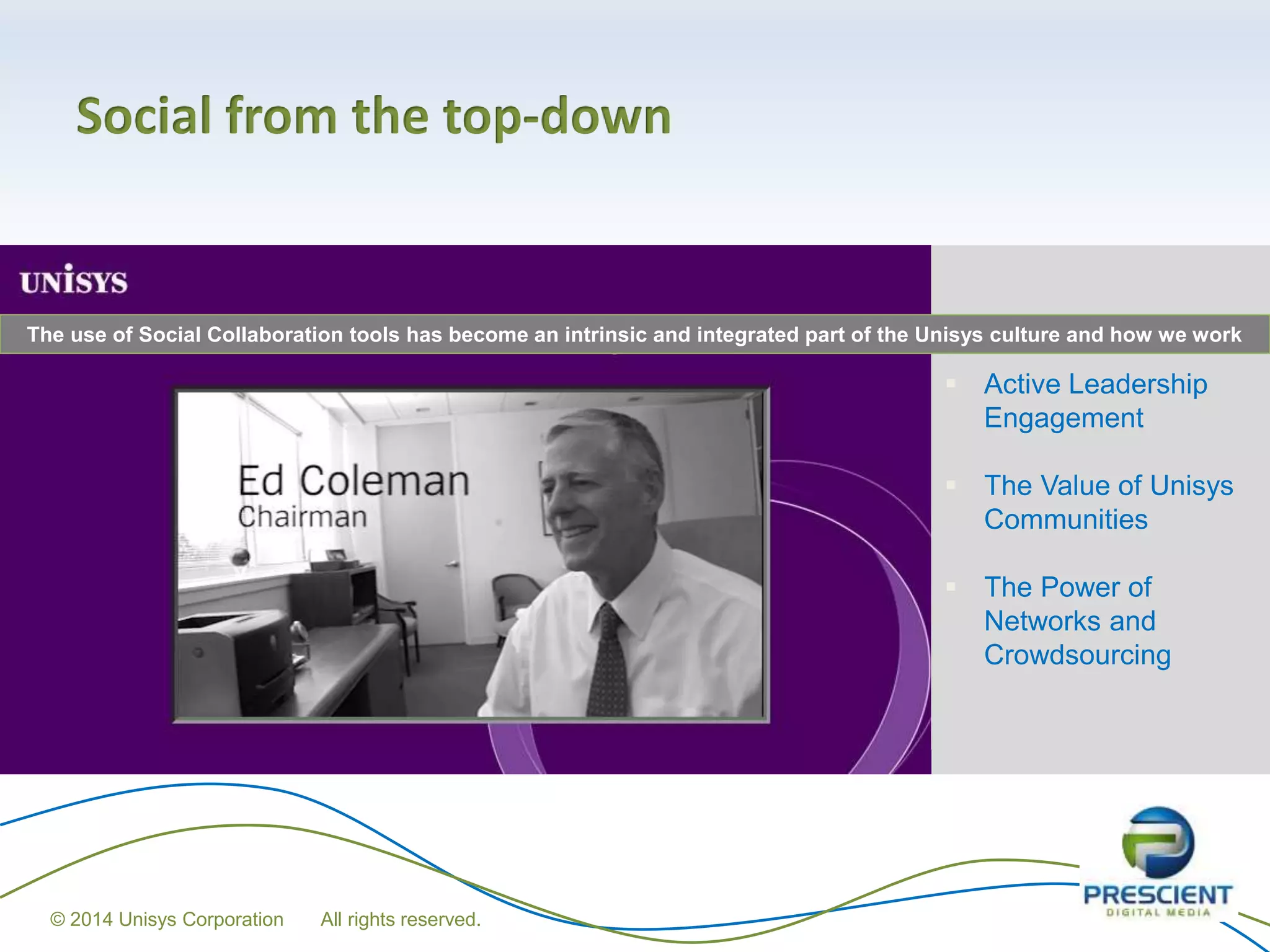 Social from the top-down
 Active Leadership
Engagement
 The Value of Unisys
Communities
 The Power of
Networks and
Crowdsourcing
The use of Social Collaboration tools has become an intrinsic and integrated part of the Unisys culture and how we work
© 2014 Unisys Corporation All rights reserved.
 
