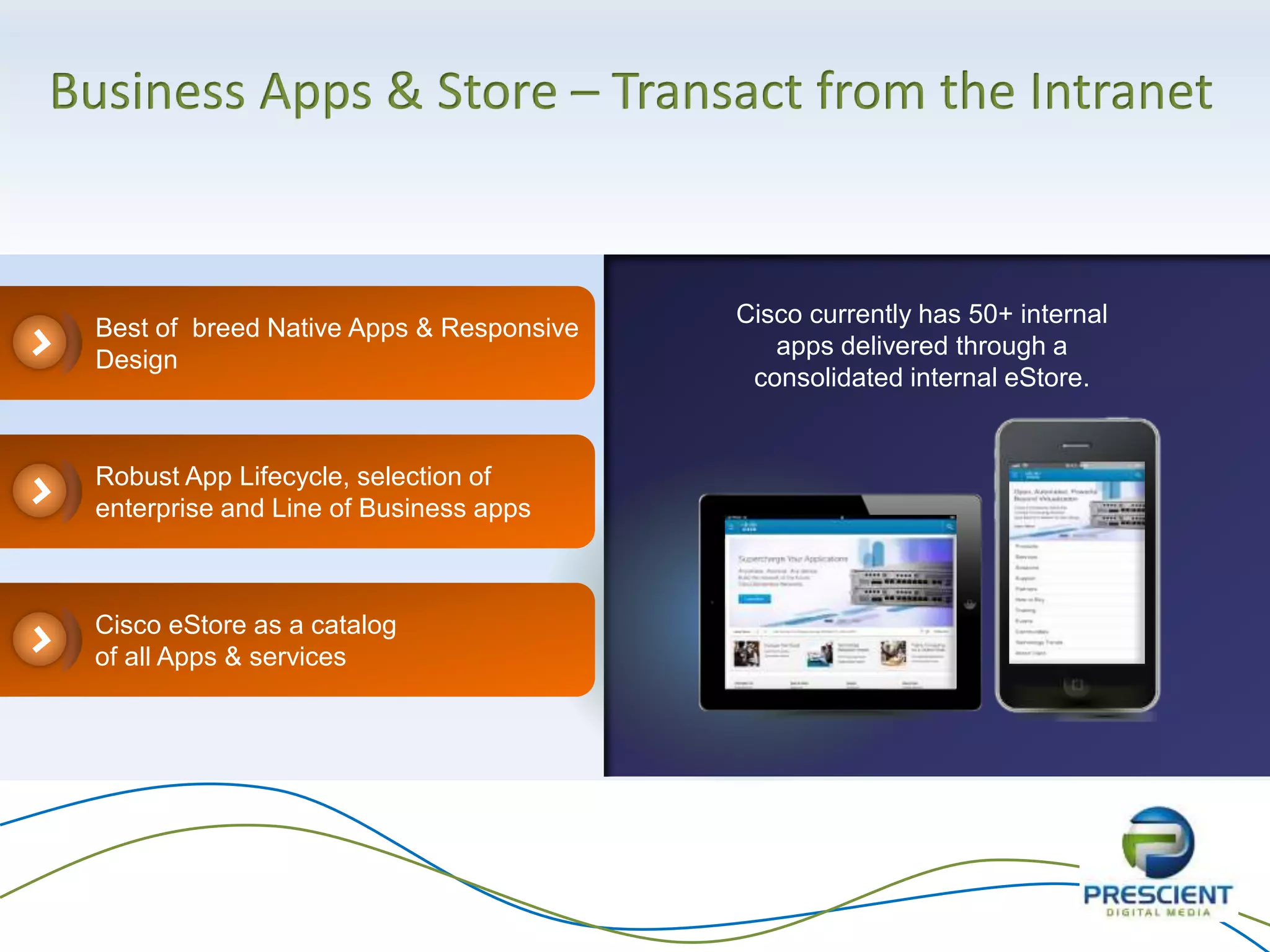 Business Apps & Store – Transact from the Intranet
Cisco currently has 50+ internal
apps delivered through a
consolidated internal eStore.
Best of breed Native Apps & Responsive
Design
Cisco eStore as a catalog
of all Apps & services
Robust App Lifecycle, selection of
enterprise and Line of Business apps
 