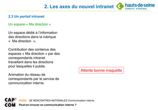2. Les axes du nouvel intranet
2.3 Un portail intranet

Un espace « Ma direction »

Un espace dédié à l’information
des directions dans la rubrique
« Ma direction ».

Contribution des contenus des
espaces « Ma direction » par des
correspondants intranet
travaillant dans les directions
pour lesquelles il publie.
                                                   Attente bonne maquette
Animation du réseau de
correspondants par le service de
communication interne.



      PARIS ･ 5E RENCONTRES NATIONALES Communication interne
      Peut-on innover en communication interne ?
 