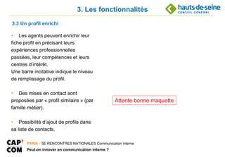 3. Les fonctionnalités
3.3 Un profil enrichi

• Les agents peuvent enrichir leur
fiche profil en précisant leurs
expériences professionnelles
passées, leur compétences et leurs
centres d’intérêt.
Une barre incitative indique le niveau
de remplissage du profil.

• Des mises en contact sont
proposées par « profil similaire » (par             Attente bonne maquette
famille métier).

• Possibilité d’ajout de profils dans
sa liste de contacts.

       PARIS ･ 5E RENCONTRES NATIONALES Communication interne
       Peut-on innover en communication interne ?
 