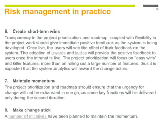 Risk management in practice
6. Create short-term wins
Transparency in the project prioritization and roadmap, coupled with flexibility in
the project work should give immediate positive feedback as the system is being
developed. Once live, the users will see the effect of their feedback on the
system. The adoption of awards and kudos will provide the positive feedback to
users once the intranet is live. The project prioritization will focus on “easy wins”
and killer features, more than on rolling out a large number of features, thus it is
expected that the system analytics will reward the change actors.
7. Maintain momentum
The project prioritization and roadmap should ensure that the urgency for
change will not be exhausted in one go, as some key functions will be delivered
only during the second iteration.
8. Make change stick
A number of initiatives have been planned to maintain the momentum.
10
 