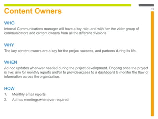 Content Owners
WHO
Internal Communications manager will have a key role, and with her the wider group of
communicators and content owners from all the different divisions
WHY
The key content owners are a key for the project success, and partners during its life.
WHEN
Ad hoc updates whenever needed during the project development. Ongoing once the project
is live: aim for monthly reports and/or to provide access to a dashboard to monitor the flow of
information across the organization.
HOW
1. Monthly email reports
2. Ad hoc meetings whenever required
16
 