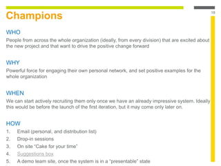 Champions
WHO
People from across the whole organization (ideally, from every division) that are excited about
the new project and that want to drive the positive change forward
WHY
Powerful force for engaging their own personal network, and set positive examples for the
whole organization
WHEN
We can start actively recruiting them only once we have an already impressive system. Ideally
this would be before the launch of the first iteration, but it may come only later on.
HOW
1. Email (personal, and distribution list)
2. Drop-in sessions
3. On site “Cake for your time”
4. Suggestions box
5. A demo team site, once the system is in a “presentable” state
18
 