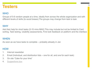 Testers
WHO
Groups of 5-6 random people at a time, ideally from across the whole organization and with
different levels of skills (to avoid biases) The groups may change from task to task
WHY
Ask their help for short tasks (5-10 mins MAX) This may include but not be limited to Card
sorting, Task testing, Usability assessments, First look feedback on platform and the interface
WHEN
As soon as we have tasks to complete – probably already in Jan
HOW
1. Internal newsletter
2. Email (Individual, and distribution lists – one for all, and one for each task)
3. On site “Cake for your time”
4. Suggestions box
19
 