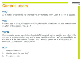 Generic users
WHO
All ICR staff, and possibly the externals that are currently active users in iSpace of cSpace
WHY
Greatest pool of users, necessary to identify champions and testers, but also for the overall
adoption and success of the project
WHEN
Communications must go out since the start of the project, but we must be aware that while
we need to keep people informed (and to some extent they already are) we cannot build too
much hype at the early stages of the process or else it may convert in restlessness, and
ultimately in mistrust and disengagement
HOW
1. Internal newsletter
2. On site “Cake for your time”
3. Suggestions box
21
 
