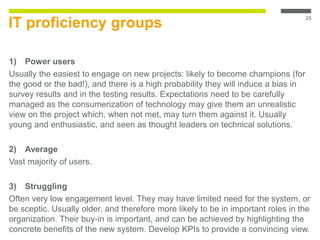 IT proficiency groups
1) Power users
Usually the easiest to engage on new projects: likely to become champions (for
the good or the bad!), and there is a high probability they will induce a bias in
survey results and in the testing results. Expectations need to be carefully
managed as the consumerization of technology may give them an unrealistic
view on the project which, when not met, may turn them against it. Usually
young and enthusiastic, and seen as thought leaders on technical solutions.
2) Average
Vast majority of users.
3) Struggling
Often very low engagement level. They may have limited need for the system, or
be sceptic. Usually older, and therefore more likely to be in important roles in the
organization. Their buy-in is important, and can be achieved by highlighting the
concrete benefits of the new system. Develop KPIs to provide a convincing view.
25
 
