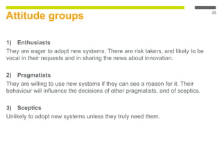 Attitude groups
1) Enthusiasts
They are eager to adopt new systems. There are risk takers, and likely to be
vocal in their requests and in sharing the news about innovation.
2) Pragmatists
They are willing to use new systems if they can see a reason for it. Their
behaviour will influence the decisions of other pragmatists, and of sceptics.
3) Sceptics
Unlikely to adopt new systems unless they truly need them.
26
 