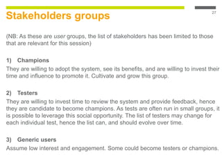 Stakeholders groups
(NB: As these are user groups, the list of stakeholders has been limited to those
that are relevant for this session)
1) Champions
They are willing to adopt the system, see its benefits, and are willing to invest their
time and influence to promote it. Cultivate and grow this group.
2) Testers
They are willing to invest time to review the system and provide feedback, hence
they are candidate to become champions. As tests are often run in small groups, it
is possible to leverage this social opportunity. The list of testers may change for
each individual test, hence the list can, and should evolve over time.
3) Generic users
Assume low interest and engagement. Some could become testers or champions.
27
 