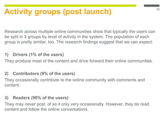 Activity groups (post launch)
Research across multiple online communities show that typically the users can
be split in 3 groups by level of activity in the system. The population of each
group is pretty similar, too. The research findings suggest that we can expect:
1) Drivers (1% of the users)
They produce most of the content and drive forward their online communities.
2) Contributors (9% of the users)
They occasionally contribute to the online community with comments and
content.
3) Readers (90% of the users)
They may never post, of so it only very occasionally. However, they do read
content and follow the online conversations.
29
 