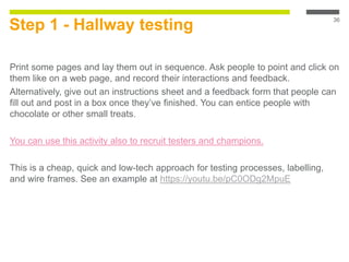 Step 1 - Hallway testing
Print some pages and lay them out in sequence. Ask people to point and click on
them like on a web page, and record their interactions and feedback.
Alternatively, give out an instructions sheet and a feedback form that people can
fill out and post in a box once they’ve finished. You can entice people with
chocolate or other small treats.
You can use this activity also to recruit testers and champions.
This is a cheap, quick and low-tech approach for testing processes, labelling,
and wire frames. See an example at https://youtu.be/pC0ODg2MpuE
36
 