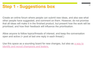 Step 1 - Suggestions box
Create an online forum where people can submit new ideas, and also see what
other people have suggested, and comment on them. However, do not promise
that all ideas will make it in the finished product, but present how the work will be
prioritised, and how their feedback will influence the prioritisation.
Allow anyone to follow topics/threads of interest, and keep the conversation
open and active (= post at last one reply in each thread.)
Use this space as a sounding board for new changes, but also as a way to
identify and recruit champions and testers.
37
 