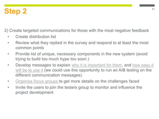 Step 2
2) Create targeted communications for those with the most negative feedback
• Create distribution list
• Review what they replied in the survey and respond to at least the most
common points
• Provide list of unique, necessary components in the new system (avoid
trying to build too much hype too soon.)
• Develop messages to explain why it is important for them, and how easy it
will be to use it (we could use this opportunity to run an A/B testing on the
different communication messages)
• Organise focus groups to get more details on the challenges faced
• Invite the users to join the testers group to monitor and influence the
project development
41
 