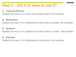 Step 2 – will it be easy to use it?
1) Corporate Services
Highlight how easy it is to create and manage content, with examples
2) Researchers
Highlight how easy it is to collaborate and find content or people, with examples
3) Students
Highlight how easy it is to collaborate and find content or people , with examples
4) Externals
Highlight how easy it is to collaborate and find content, with examples
43
 