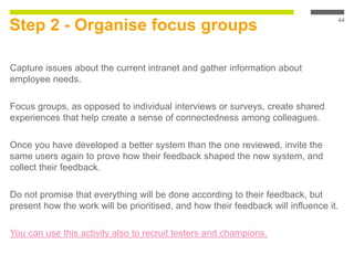 Step 2 - Organise focus groups
Capture issues about the current intranet and gather information about
employee needs.
Focus groups, as opposed to individual interviews or surveys, create shared
experiences that help create a sense of connectedness among colleagues.
Once you have developed a better system than the one reviewed, invite the
same users again to prove how their feedback shaped the new system, and
collect their feedback.
Do not promise that everything will be done according to their feedback, but
present how the work will be prioritised, and how their feedback will influence it.
You can use this activity also to recruit testers and champions.
44
 